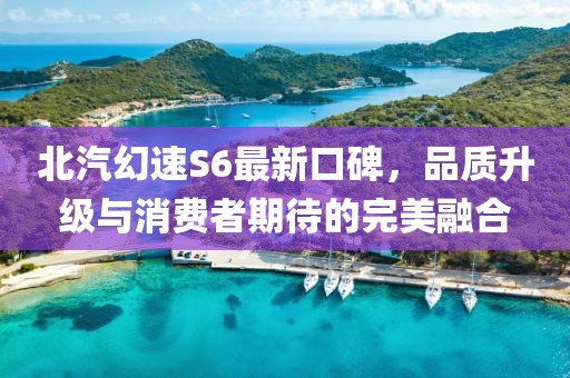北汽幻速S6最新口碑，品質(zhì)升級(jí)與消費(fèi)者期待的完美融合