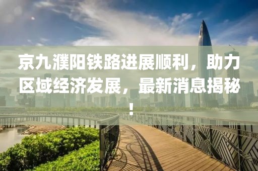 京九濮陽鐵路進(jìn)展順利，助力區(qū)域經(jīng)濟(jì)發(fā)展，最新消息揭秘！