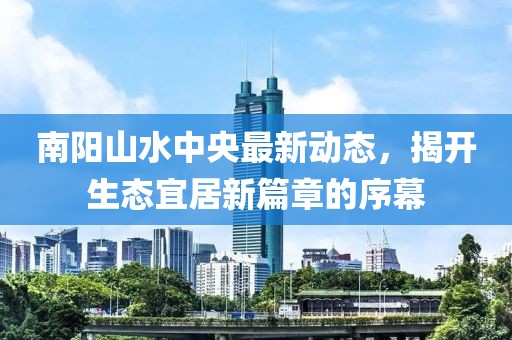 南陽山水中央最新動(dòng)態(tài)，揭開生態(tài)宜居新篇章的序幕