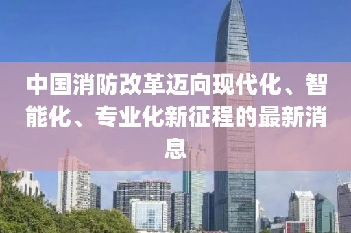 中國消防改革邁向現(xiàn)代化、智能化、專業(yè)化新征程的最新消息