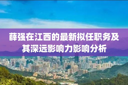 薛強(qiáng)在江西的最新擬任職務(wù)及其深遠(yuǎn)影響力影響分析