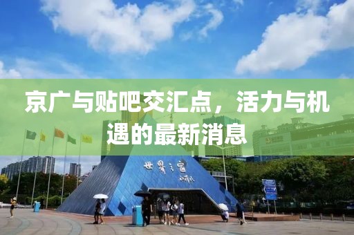 京廣與貼吧交匯點，活力與機遇的最新消息