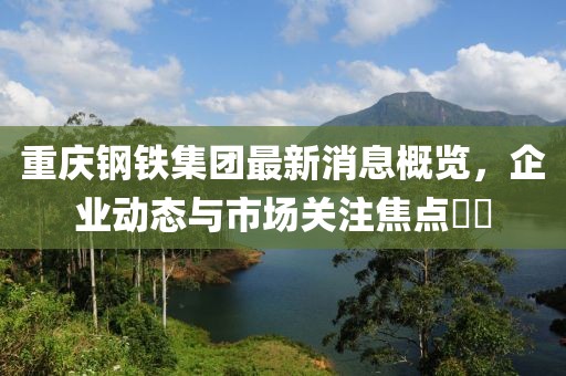 重慶鋼鐵集團(tuán)最新消息概覽，企業(yè)動(dòng)態(tài)與市場(chǎng)關(guān)注焦點(diǎn)??