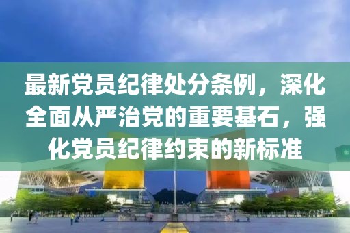 最新黨員紀(jì)律處分條例，深化全面從嚴(yán)治黨的重要基石，強(qiáng)化黨員紀(jì)律約束的新標(biāo)準(zhǔn)