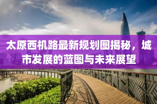 太原西機(jī)路最新規(guī)劃圖揭秘，城市發(fā)展的藍(lán)圖與未來(lái)展望