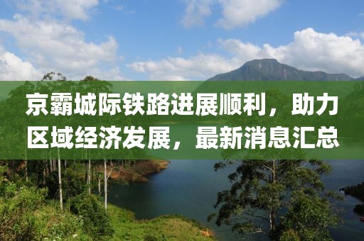 京霸城際鐵路進(jìn)展順利，助力區(qū)域經(jīng)濟(jì)發(fā)展，最新消息匯總