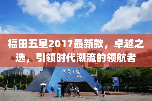 福田五星2017最新款，卓越之選，引領(lǐng)時(shí)代潮流的領(lǐng)航者