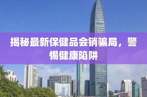 揭秘最新保健品會銷騙局，警惕健康陷阱