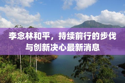 李念林和平，持續(xù)前行的步伐與創(chuàng)新決心最新消息