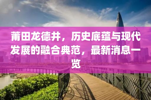 莆田龍德井，歷史底蘊與現(xiàn)代發(fā)展的融合典范，最新消息一覽