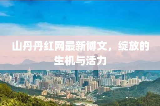 山丹丹紅網(wǎng)最新博文，綻放的生機(jī)與活力