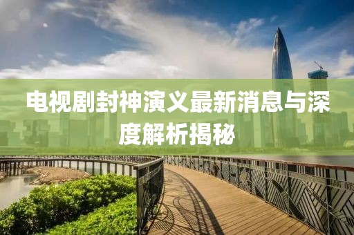 電視劇封神演義最新消息與深度解析揭秘