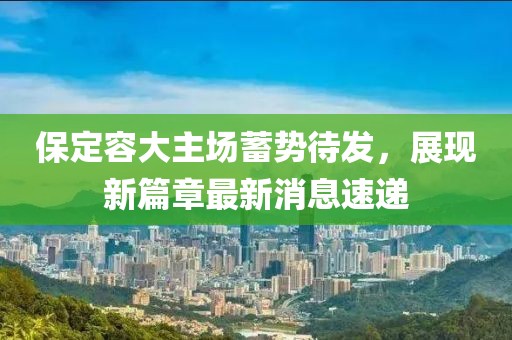 保定容大主場(chǎng)蓄勢(shì)待發(fā)，展現(xiàn)新篇章最新消息速遞