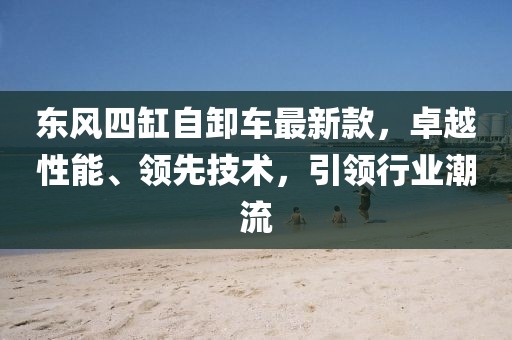 東風(fēng)四缸自卸車最新款，卓越性能、領(lǐng)先技術(shù)，引領(lǐng)行業(yè)潮流