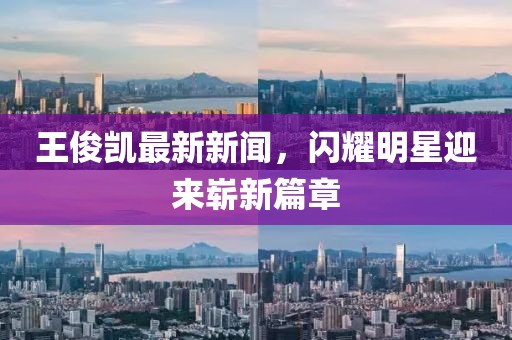王俊凱最新新聞，閃耀明星迎來嶄新篇章