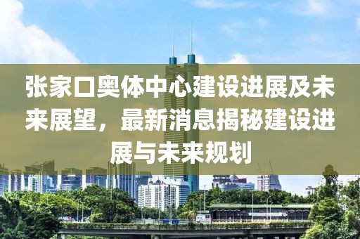 張家口奧體中心建設(shè)進展及未來展望，最新消息揭秘建設(shè)進展與未來規(guī)劃