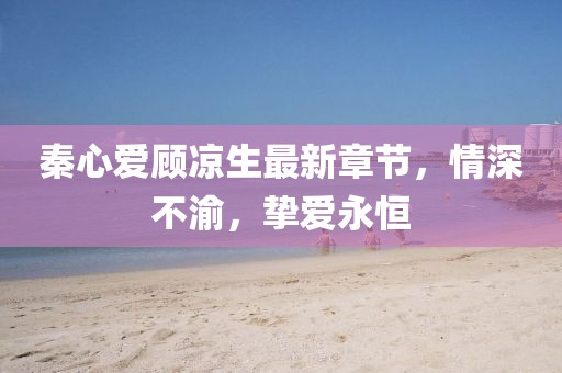 秦心愛顧涼生最新章節(jié)，情深不渝，摯愛永恒