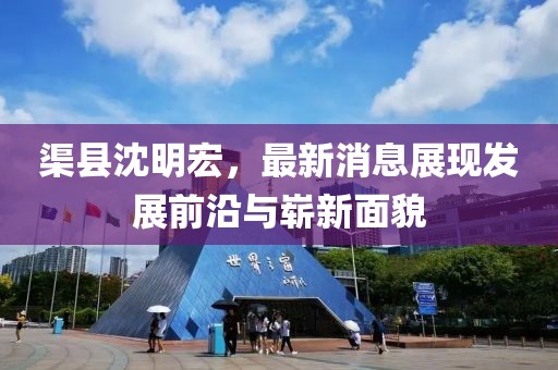 渠縣沈明宏，最新消息展現(xiàn)發(fā)展前沿與嶄新面貌