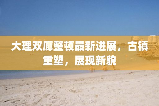 大理雙廊整頓最新進(jìn)展，古鎮(zhèn)重塑，展現(xiàn)新貌