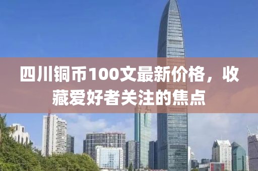 四川銅幣100文最新價(jià)格，收藏愛好者關(guān)注的焦點(diǎn)