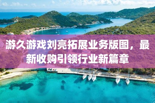 游久游戲劉亮拓展業(yè)務(wù)版圖，最新收購引領(lǐng)行業(yè)新篇章