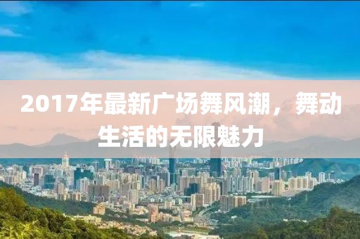 2017年最新廣場舞風(fēng)潮，舞動生活的無限魅力