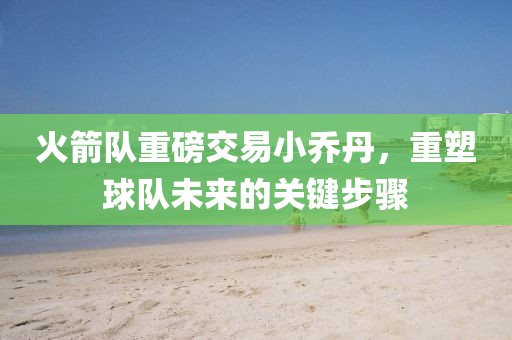 火箭隊(duì)重磅交易小喬丹，重塑球隊(duì)未來(lái)的關(guān)鍵步驟
