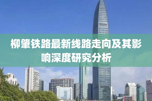 柳肇鐵路最新線路走向及其影響深度研究分析