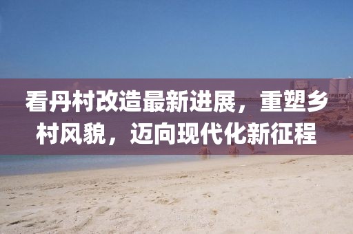 看丹村改造最新進展，重塑鄉(xiāng)村風貌，邁向現代化新征程