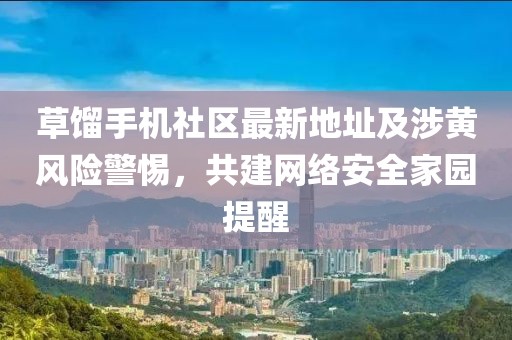 草餾手機社區(qū)最新地址及涉黃風險警惕，共建網(wǎng)絡安全家園提醒