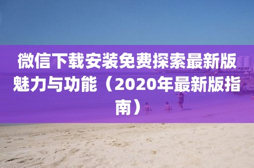微信下載安裝免費(fèi)探索最新版魅力與功能（2020年最新版指南）