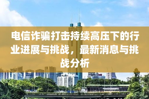電信詐騙打擊持續(xù)高壓下的行業(yè)進(jìn)展與挑戰(zhàn)，最新消息與挑戰(zhàn)分析