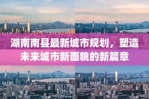 湖南南縣最新城市規(guī)劃，塑造未來(lái)城市新面貌的新篇章