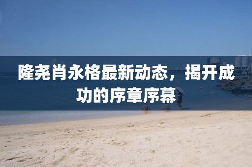 隆堯肖永格最新動(dòng)態(tài)，揭開成功的序章序幕