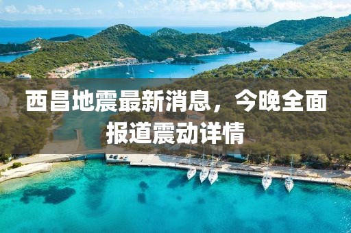 西昌地震最新消息，今晚全面報道震動詳情