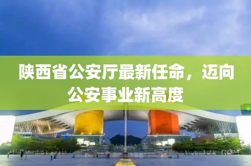 陜西省公安廳最新任命，邁向公安事業(yè)新高度