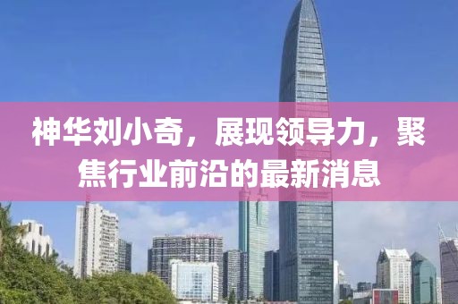 神華劉小奇，展現領導力，聚焦行業(yè)前沿的最新消息