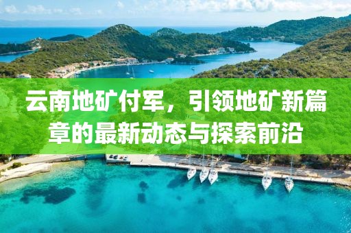 云南地礦付軍，引領(lǐng)地礦新篇章的最新動(dòng)態(tài)與探索前沿