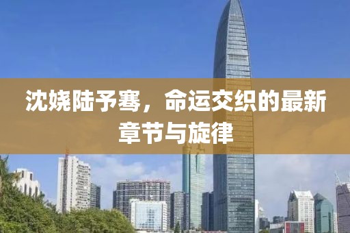 沈嬈陸予騫，命運(yùn)交織的最新章節(jié)與旋律