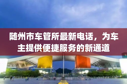 隨州市車管所最新電話，為車主提供便捷服務(wù)的新通道