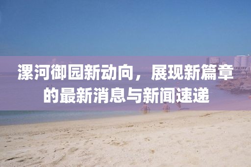 漯河御園新動向，展現(xiàn)新篇章的最新消息與新聞速遞