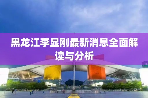 黑龍江李顯剛最新消息全面解讀與分析