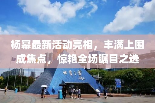 楊冪最新活動亮相，豐滿上圍成焦點，驚艷全場矚目之選