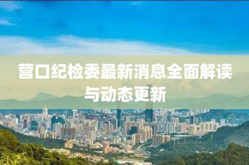 營口紀(jì)檢委最新消息全面解讀與動態(tài)更新