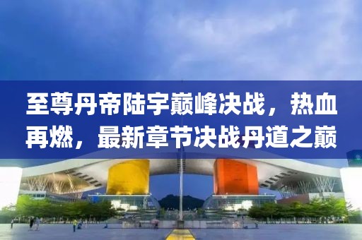至尊丹帝陸宇巔峰決戰(zhàn)，熱血再燃，最新章節(jié)決戰(zhàn)丹道之巔