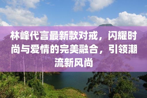 林峰代言最新款對戒，閃耀時尚與愛情的完美融合，引領(lǐng)潮流新風(fēng)尚