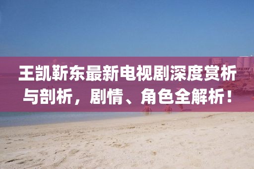 王凱靳東最新電視劇深度賞析與剖析，劇情、角色全解析！