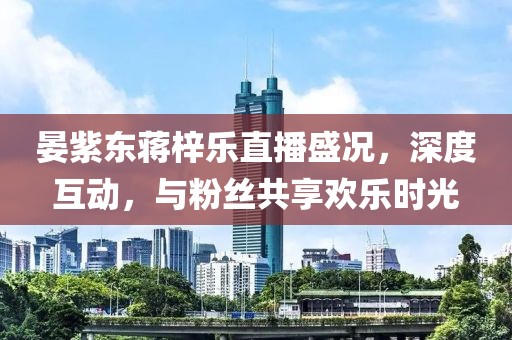 晏紫東蔣梓樂直播盛況，深度互動(dòng)，與粉絲共享歡樂時(shí)光