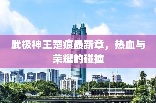 武極神王楚痕最新章，熱血與榮耀的碰撞