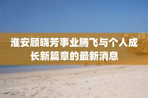 淮安顧曉芳事業(yè)騰飛與個(gè)人成長(zhǎng)新篇章的最新消息